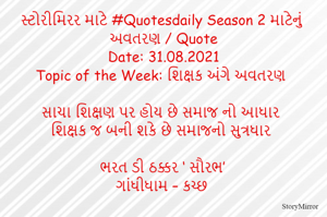 સ્ટોરીમિરર માટે #Quotesdaily Season 2 માટેનું અવતરણ / Quote
Date: 31.08.2021
Topic of the Week: શિક્ષક અંગે અવતરણ

સાચા શિક્ષણ પર હોય છે સમાજ નો આધાર
શિક્ષક જ બની શકે છે સમાજનો સુત્રધાર

ભરત ડી ઠક્કર ‘ સૌરભ’
ગાંધીધામ – કચ્છ
