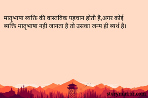 मातृभाषा ब्यक्ति की वास्तविक पहचान होती है,अगर कोई ब्यक्ति मातृभाषा नही जानता है तो उसका जन्म ही ब्यर्थ है।