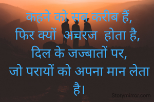 

कहने को सब करीब हैं,
फिर क्यों  अचरज  होता है, 
दिल के जज्बातों पर,
जो परायों को अपना मान लेता है।
