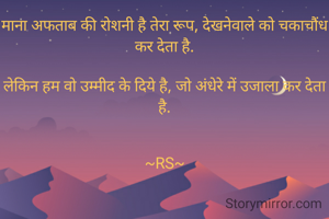 माना अफताब की रोशनी है तेरा रूप, देखनेवाले को चकाचौंध कर देता है.

लेकिन हम वो उम्मीद के दिये है, जो अंधेरे में उजाला कर देता है.


~RS~