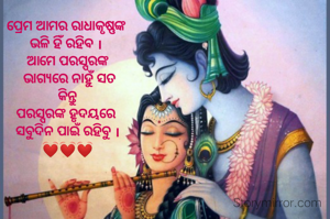 ପ୍ରେମ ଆମର ରାଧାକୃଷ୍ଣଙ୍କ 
ଭଳି ହିଁ ରହିବ । 
ଆମେ ପରସ୍ପରଙ୍କ
 ଭାଗ୍ୟରେ ନାହୁଁ ସତ
 କିନ୍ତୁ 
ପରସ୍ପରଙ୍କ ହୃଦୟରେ 
ସବୁଦିନ ପାଇଁ ରହିବୁ ।
💓💓💓