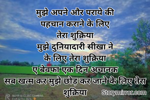 मुझे अपने और पराये की
पहचान कराने के लिए
तेरा शुक्रिया
मुझे दुनियादारी सीखा ने
के लिए तेरा शुक्रिया
ए बेवफा एक दिन अचानक
सब खत्म कर मुझे छोड़ कर जाने के लिए तेरा शुक्रिया