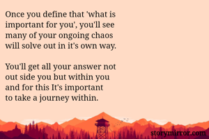 Once you define that 'what is 
important for you', you'll see 
many of your ongoing chaos 
will solve out in it's own way.

You'll get all your answer not 
out side you but within you
and for this It's important 
to take a journey within.