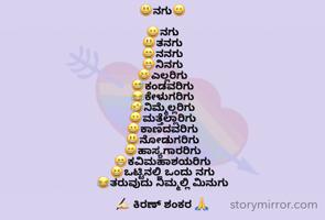 
😃ನಗು😀

😀ನಗು 
😃ತನಗು
😄ನನಗು
😁ನಿನಗು
😆ಎಲ್ಲರಿಗು
😅ಕಂಡವರಿಗು
😂ಕೇಳುಗರಿಗು
🤣ನಿಮ್ಮೆಲ್ಲರಿಗು
😀ಮತ್ತೆಲ್ಲಾರಿಗು
😀ಕಾಣದವರಿಗು
😃ನೋಡುಗರಿಗು
😄ಹಾಸ್ಯಗಾರರಿಗು
😁ಕವಿಮಹಾಶಯರಿಗು
😆ಒಟ್ಟಿನಲ್ಲಿ ಒಂದು ನಗು
😂ತರುವುದು ನಿಮ್ಮಲ್ಲಿ ಮಿನುಗು

✍🏻 ಕಿರಣ್ ಶಂಕರ 🙏
