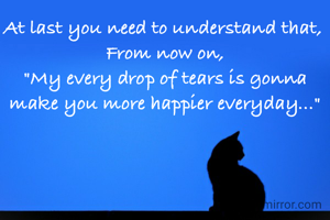 At last you need to understand that, 
From now on,
"My every drop of tears is gonna make you more happier everyday..."