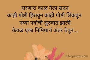 सरणारा काळ गेला सरुन
काही गोष्टी हिरावून काही गोष्टी शिकवून 
नव्या पर्वाची सुरुवात झाली
केवळ एका निमिषाचं अंतर ठेवून...