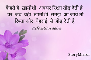 केहते है  ख़ामोशी  अक्सर रिश्ता तोड़ देती है
पर  जब  वही  ख़ामोशी  समझ  आ जाये तो रिश्ता और  घेहराई  से जोड़ देती है
   @christian saini 