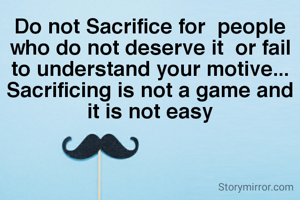 Do not Sacrifice for  people who do not deserve it  or fail to understand your motive...
Sacrificing is not a game and it is not easy