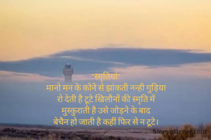 
"स्मृतियां"
मानो मन के कोने से झांकती नन्ही गुड़िया
रो देती है टूटे खिलौनों की स्मृति में
मुस्कुराती है उसे जोड़ने के बाद
बेचैन हो जाती है कहीं फिर से न टूटे।