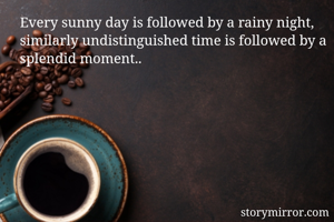Every sunny day is followed by a rainy night, similarly undistinguished time is followed by a splendid moment..