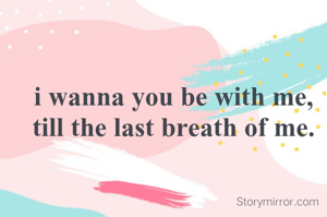 i wanna you be with me, till the last breath of me.