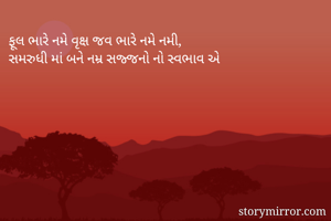 ફૂલ ભારે નમે વૃક્ષ જવ ભારે નમે નમી,
સમરુધી માં બને નમ્ર સજ્જનો નો સ્વભાવ એ 