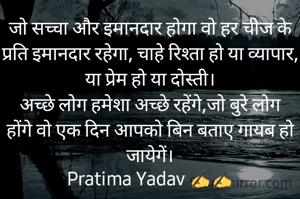 जो सच्चा और इमानदार होगा वो हर चीज के प्रति इमानदार रहेगा, चाहे रिश्ता हो या व्यापार, या प्रेम हो या दोस्ती।
अच्छे लोग हमेशा अच्छे रहेंगे,जो बुरे लोग होंगे वो एक दिन आपको बिन बताए गायब हो जायेगें।
Pratima Yadav ✍️✍️