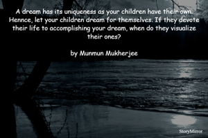 A dream has its uniqueness as your children have their own. Hennce, let your children dream for themselves. If they devote their life to accomplishing your dream, when do they visualize their ones?

by Munmun Mukherjee