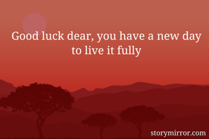 Good luck dear, you have a new day to live it fully