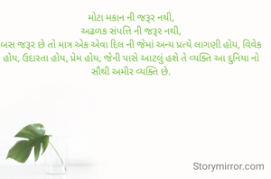 મોટા મકાન ની જરૂર નથી,
અઢળક સંપત્તિ ની જરૂર નથી,
બસ જરૂર છે તો માત્ર એક એવા દિલ ની જેમાં અન્ય પ્રત્યે લાગણી હોય, વિવેક હોય, ઉદારતા હોય, પ્રેમ હોય, જેની પાસે આટલું હશે તે વ્યક્તિ આ દુનિયા નો સૌથી અમીર વ્યક્તિ છે.
