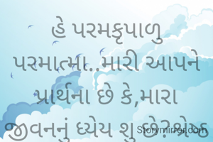 હે પરમકૃપાળુ પરમાત્મા..મારી આપને પ્રાર્થના છે કે,મારા જીવનનું ધ્યેય શુ છે?શ્રેષ્ઠ શુ છે?તે પથ બતાવ,તારા જ્ઞાન થકી,શક્તિ થકી,પ્રેરકબળ વડે હું તારી અવિરત ઉર્જા,સદભાવ ને આશિષ સદા મને બક્ષ કારણ કે તમે જ સર્વસ્વ છો.હું કશું જ નથી.
