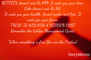 NETFLIX doesn't cost Rs.499, It costs you your time.
Coke doesn't cost Rs.30,
It costs you your health. Social media isn't free, It costs you your focus.
THERE IS ALWAYS A HIDDEN COST
Remember the Golden Management Quote;

"When something is free,You are the Product."