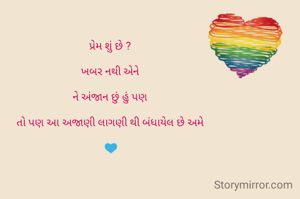 પ્રેમ શું છે ? 

ખબર નથી એને 

ને અંજાન છું હું પણ 

તો પણ આ અજાણી લાગણી થી બંધાયેલ છે અમે 

💙

