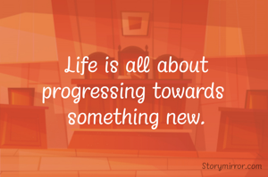 Life is all about
progressing towards 
something new.