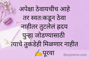 अपेक्षा ठेवायचीच आहे
तर स्वतःकडून ठेवा
नाहीतर तुटलेलं ह्रदय
पुन्हा जोडण्यासाठी 
त्याचे तुकडेही मिळणार नाहीत
✍️पूरवा