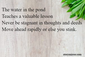 The water in the pond
Teaches a valuable lesson
Never be stagnant in thoughts and deeds
Move ahead rapidly or else you stink.