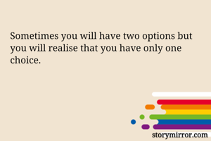 Sometimes you will have two options but you will realise that you have only one choice. 