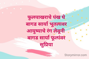 फुलपाखराचे पंख घे
बागड सार्या भूतलावर
आयुष्याचे रंग लेवूनी 
बागड सार्या फूलांवर
सुप्रिया