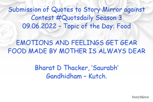 Submission of Quotes to Story Mirror against Contest #Quotsdaily Season 3
09.06.2022 – Topic of the Day: Food

EMOTIONS AND FEELINGS GET GEAR
FOOD MADE BY MOTHER IS ALWAYS DEAR

Bharat D Thacker, ‘Saurabh’
Gandhidham – Kutch.