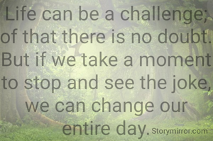 Life can be a challenge;
of that there is no doubt.
But if we take a moment
to stop and see the joke,
we can change our entire day.