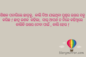 ଶିକ୍ଷକ ପଚାରିଲେ ଛାତ୍ରକୁ,  କାଲି ଦିଆ ଯାଇଥିବା ପ୍ରଶ୍ନର ଉତ୍ତର ସବୁ କରିଛ ! ଛାତ୍ର ଜଣକ  କହିଲା,  ସାର୍ ଆପଣ ତ ନିଜେ କହିଥିଲେ କାଲିକି ଉତ୍ତର ଦେବା ପାଇଁ , କାଲି ହେଉ !