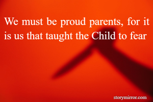We must be proud parents, for it is us that taught the Child to fear 