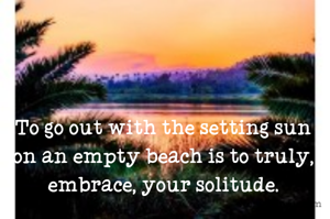 To go out with the setting sun on an empty beach is to truly, embrace, your solitude.