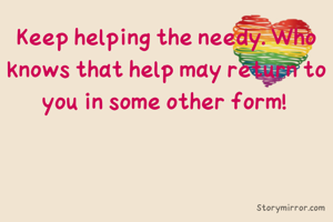 Keep helping the needy. Who knows that help may return to you in some other form! 