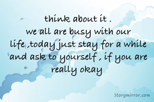 think about it .
we all are busy with our life ,today just stay for a while and ask to yourself , if you are really okay 