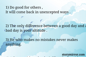 1) Do good for others ,
It will come back in unexcepted ways .


2) The only difference between a good day and a bad day is your altitude .

3) He who makes no mistakes never makes anything.


4) A Room without books is like a body without a soul.