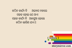କଠିନ କାର୍ଯ୍ୟ ବି      ଅଭ୍ୟାସ ବଳରେ
      ସହଜ ହୋଇ ଯେ ଥାଏ
ସହଜ କାର୍ଯ୍ୟ ବି   ଅଳସୁଆ ହେଲେ 
     କଠିନ ଲାଗିଣ ଯାଏ l 



                                              ( ସୌରଭ )
      
