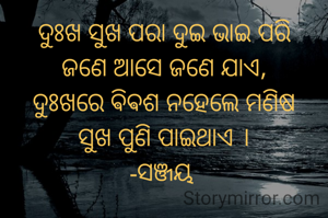 ଦୁଃଖ ସୁଖ ପରା ଦୁଇ ଭାଇ ପରି
ଜଣେ ଆସେ ଜଣେ ଯାଏ,
ଦୁଃଖରେ ଵିଵଶ ନହେଲେ ମଣିଷ
ସୁଖ ପୁଣି ପାଇଥାଏ ।
-ସଞ୍ଜୟ 