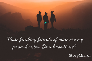 Those freaking friends of mine are my power booster. Do u have those? 
