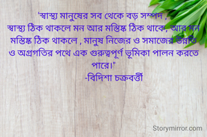 'স্বাস্থ্য মানুষের সব থেকে বড় সম্পদ , 
স্বাস্থ্য ঠিক থাকলে মন আর মস্তিষ্ক ঠিক থাকে, আর মন
মস্তিষ্ক ঠিক থাকলে , মানুষ নিজের ও সমাজের উন্নতি ও অগ্রগতির পথে এক গুরুত্বপূর্ণ ভূমিকা পালন করতে পারে।"
          -বিদিশা চক্রবর্ত্তী 