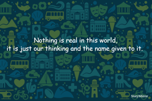 Nothing is real in this world,
it is just our thinking and the name given to it. 