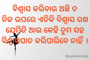 ବିଶ୍ୱାସ କରିବାର ଅଛି ତ
ନିଜ ଉପରେ ଏତିକି ବିଶ୍ୱାସ ରଖ
ଯେମିତି ଆଉ କେହି ତୁମ ସହ
ବିଶ୍ୱାସଘାତ କରିପାରିବେ ନାହିଁ ।