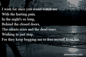 I wish for once you could watch me 
With the hurting pain. 
In the night's so long,
Behind the closed doors,
The silents cries and the dead tears,
Wishing to just stop, 
For they keep begging me to free myself from me.