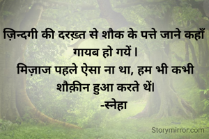 ज़िन्दगी की दरख़्त से शौक के पत्ते जाने कहाँ गायब हो गयें |
मिज़ाज पहले ऐसा ना था, हम भी कभी शौक़ीन हुआ करते थें|
      -स्नेहा 