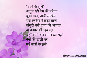 "बाहों के झूले"
अद्भुत रही प्रेम की बगिया
झूमी राधा, नाची सखियां
रास रचईया ने छेड़ा साज़
बाँसुरी बनी ह्रदय की आवाज़
वो पनघट भी खूब रहा
जहाँ बीती रात कमल दल फूले
नैनों की डाली पर
पड़े बाहों के झूले