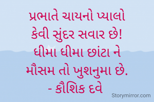 પ્રભાતે ચાયનો પ્યાલો
કેવી સુંદર સવાર છે!
ધીમા ધીમા છાંટા ને
મૌસમ તો ખુશનુમા છે.
- કૌશિક દવે 