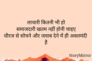 

लाचारी कितनी भी हो
समाजदारी खतम नहीं होनी चाइए
धीरज से सोचने और जवाब देने में ही अक्लमंदी है

      