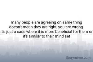 many people are agreeing on same thing
doesn't mean they are right, you are wrong 
it's just a case where it is more beneficial for them or it's similar to their mind set
