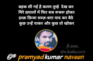बहक सी गई है कलम तुम्हे  देख कर 
मिरे ख़्यालों में फिर सब रूबरू होकर
इश्क़ फ़िजा सब्ज़-बाग़ याद कर बैठे 
कुछ उन्हें पाकर और कुछ तो खोकर

