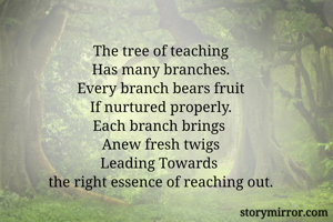 The tree of teaching
Has many branches.
Every branch bears fruit
If nurtured properly.
Each branch brings 
Anew fresh twigs
Leading Towards 
the right essence of reaching out.